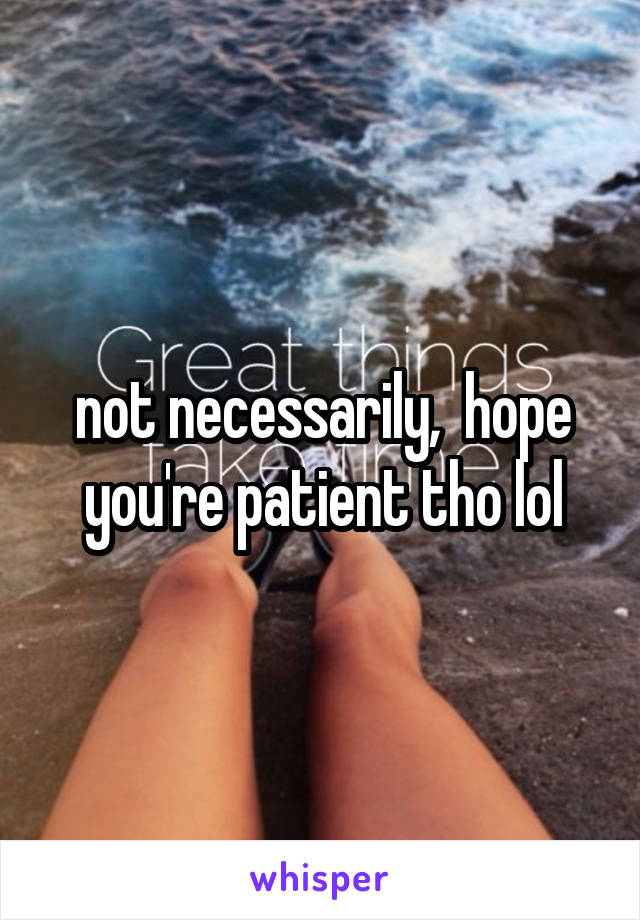 not necessarily,  hope you're patient tho lol