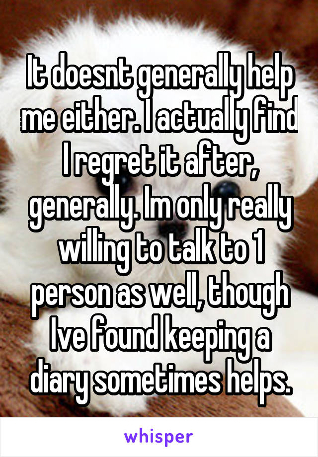 It doesnt generally help me either. I actually find I regret it after, generally. Im only really willing to talk to 1 person as well, though Ive found keeping a diary sometimes helps.