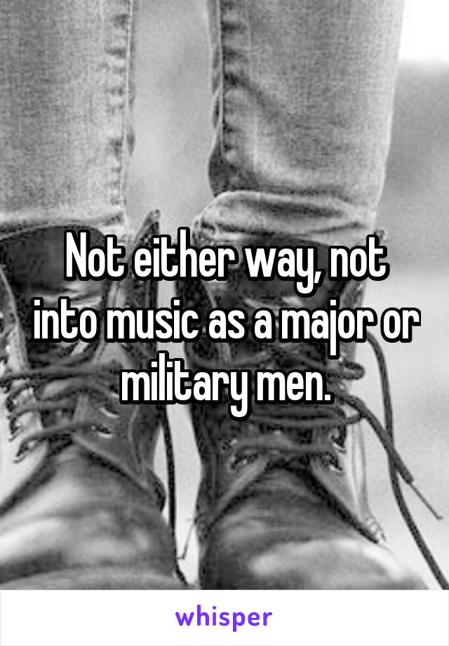 Not either way, not into music as a major or military men.