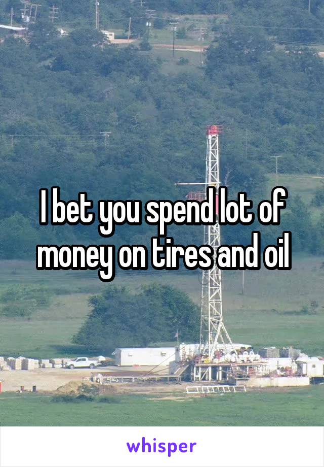 I bet you spend lot of money on tires and oil