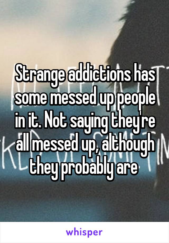 Strange addictions has some messed up people in it. Not saying they're all messed up, although they probably are 