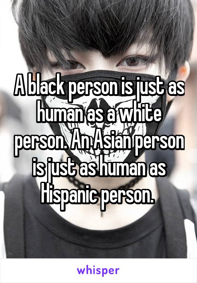 A black person is just as human as a white person. An Asian person is just as human as Hispanic person. 