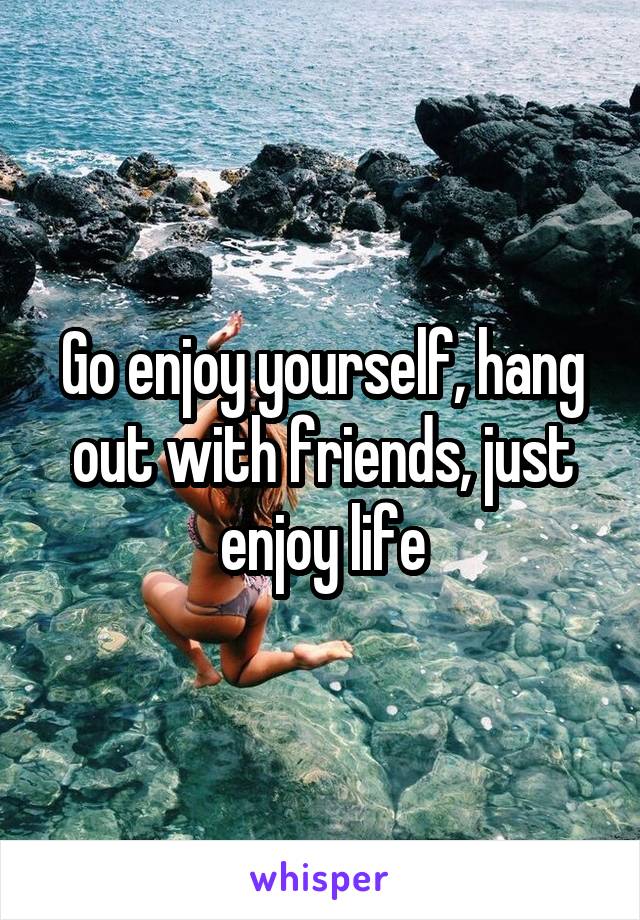 Go enjoy yourself, hang out with friends, just enjoy life