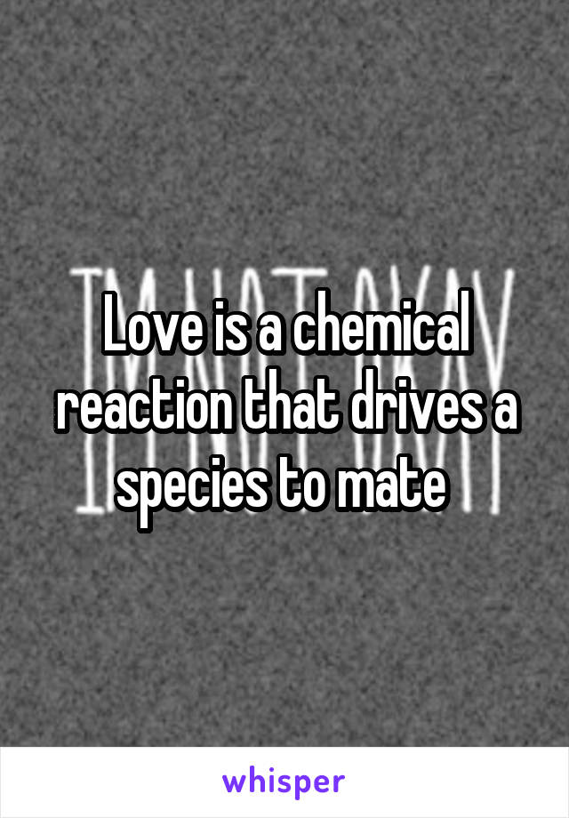 Love is a chemical reaction that drives a species to mate 