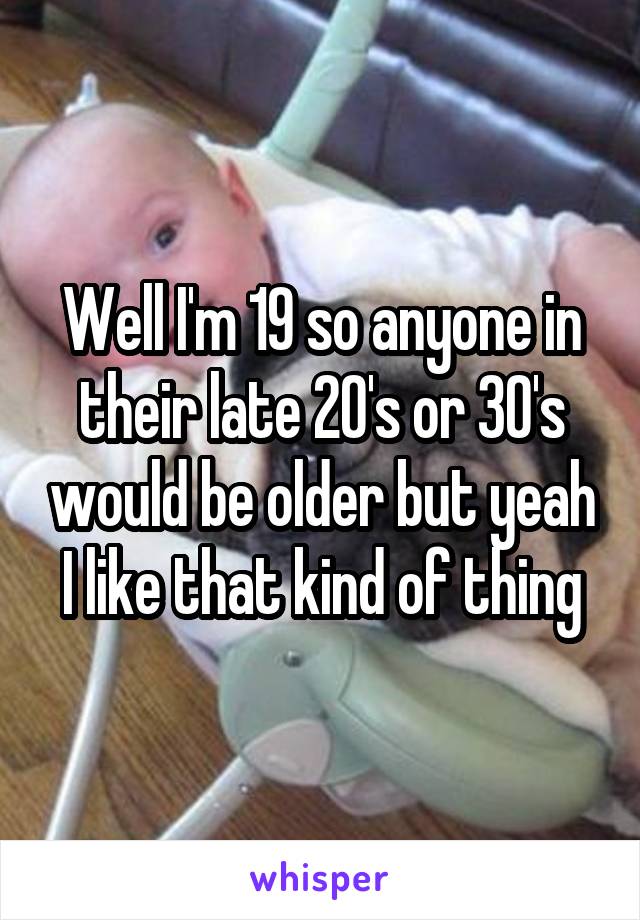 Well I'm 19 so anyone in their late 20's or 30's would be older but yeah I like that kind of thing
