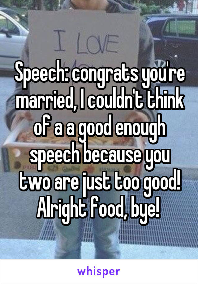 Speech: congrats you're married, I couldn't think of a a good enough speech because you two are just too good! Alright food, bye! 