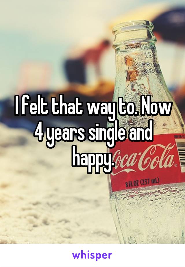 I felt that way to. Now 4 years single and happy.