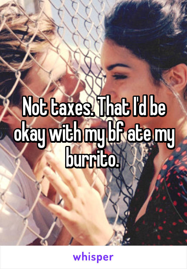 Not taxes. That I'd be okay with my bf ate my burrito. 