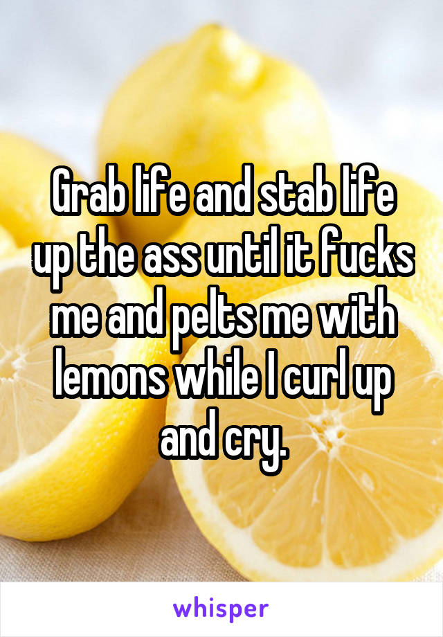 Grab life and stab life up the ass until it fucks me and pelts me with lemons while I curl up and cry.