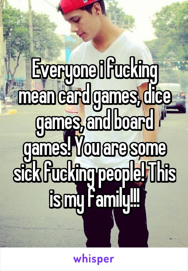 Everyone i fucking mean card games, dice games, and board games! You are some sick fucking people! This is my family!!!