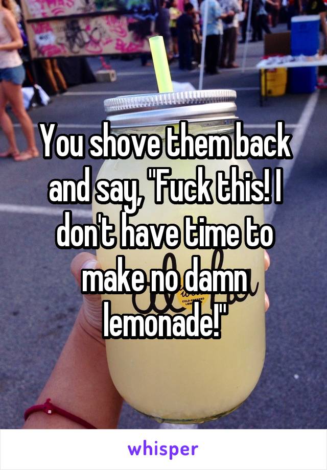 You shove them back and say, "Fuck this! I don't have time to make no damn lemonade!"