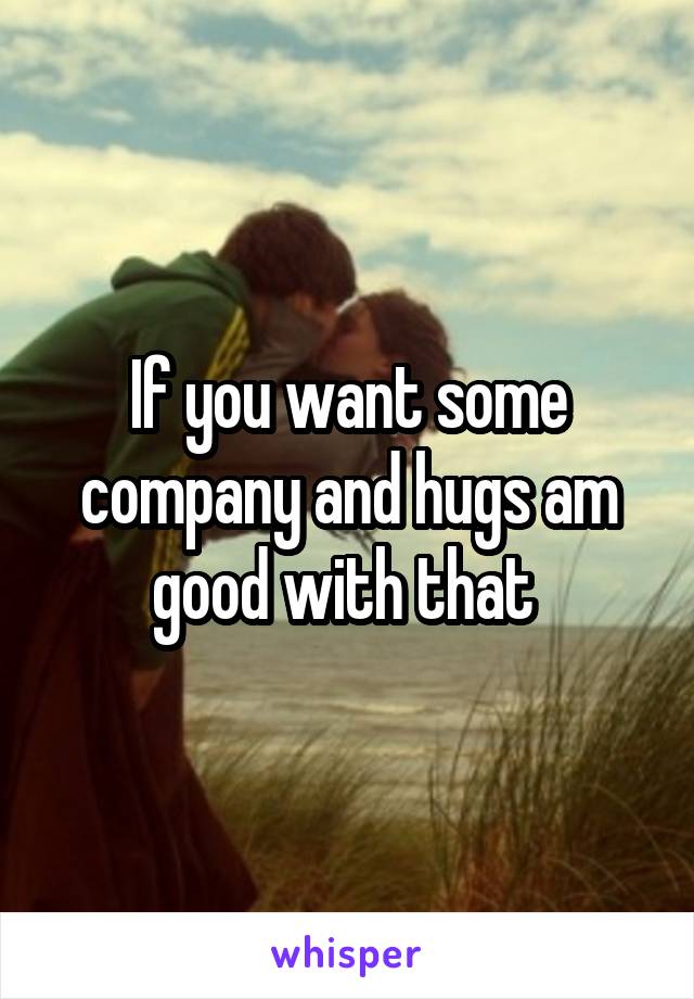If you want some company and hugs am good with that 