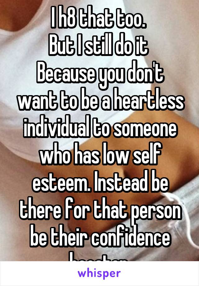 I h8 that too. 
But I still do it 
Because you don't want to be a heartless individual to someone who has low self esteem. Instead be there for that person be their confidence booster 