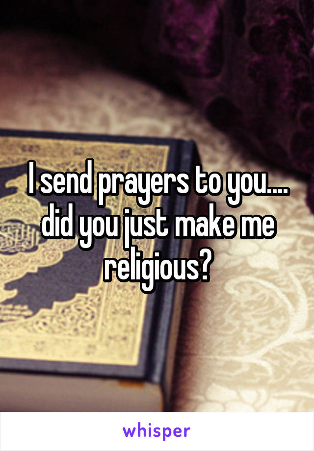 I send prayers to you.... did you just make me religious?