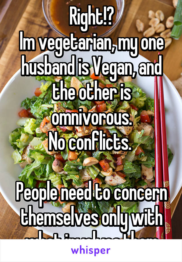 Right!?
Im vegetarian, my one husband is Vegan, and the other is omnivorous.
No conflicts. 

People need to concern themselves only with what involves them