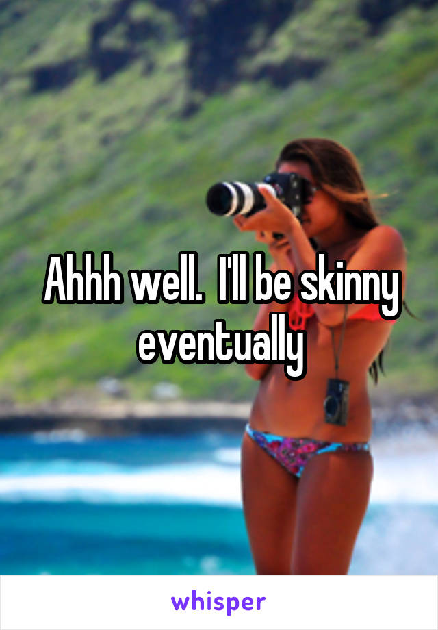 Ahhh well.  I'll be skinny eventually