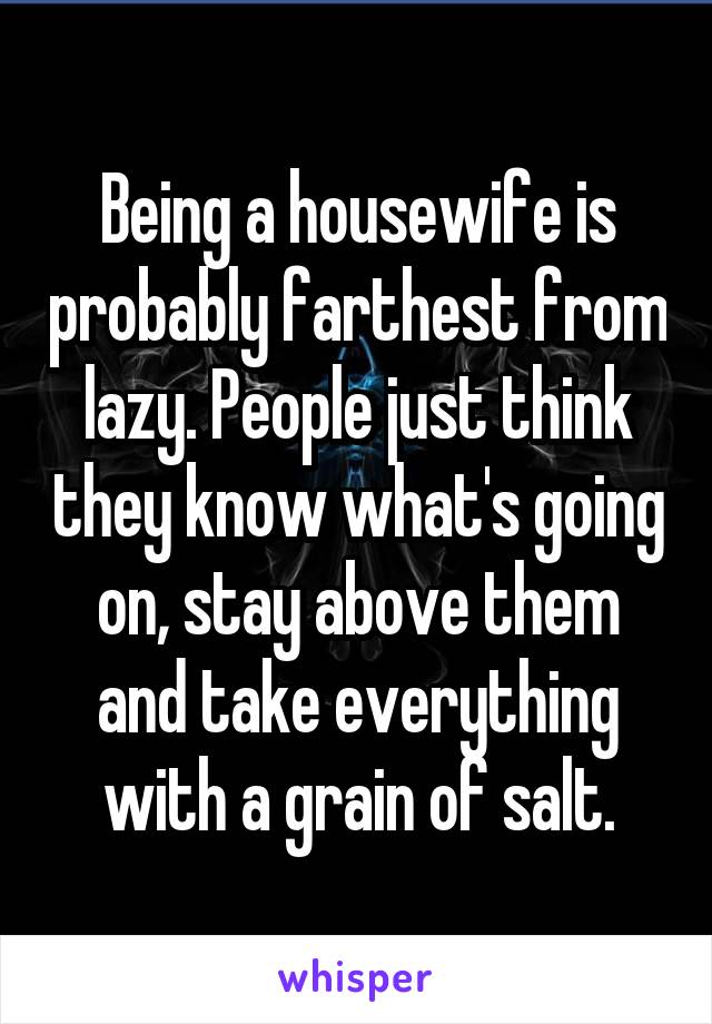 Being a housewife is probably farthest from lazy. People just think they know what's going on, stay above them and take everything with a grain of salt.