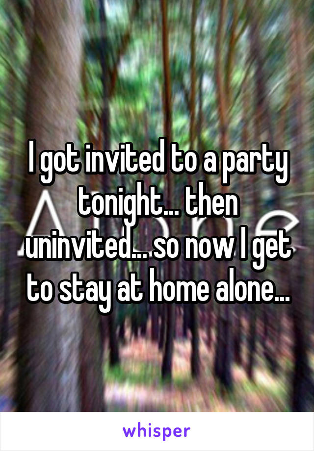 I got invited to a party tonight... then uninvited... so now I get to stay at home alone...