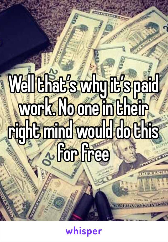 Well that’s why it’s paid work. No one in their right mind would do this for free