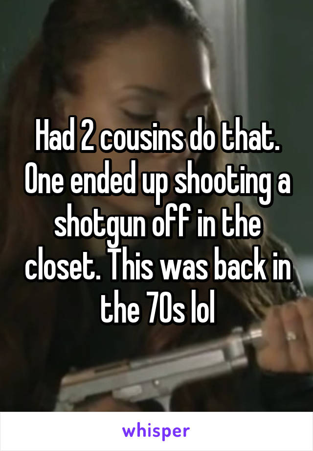 Had 2 cousins do that. One ended up shooting a shotgun off in the closet. This was back in the 70s lol