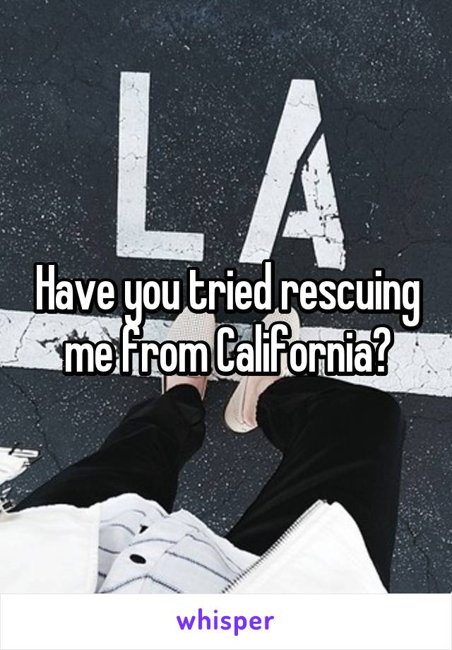 Have you tried rescuing me from California?