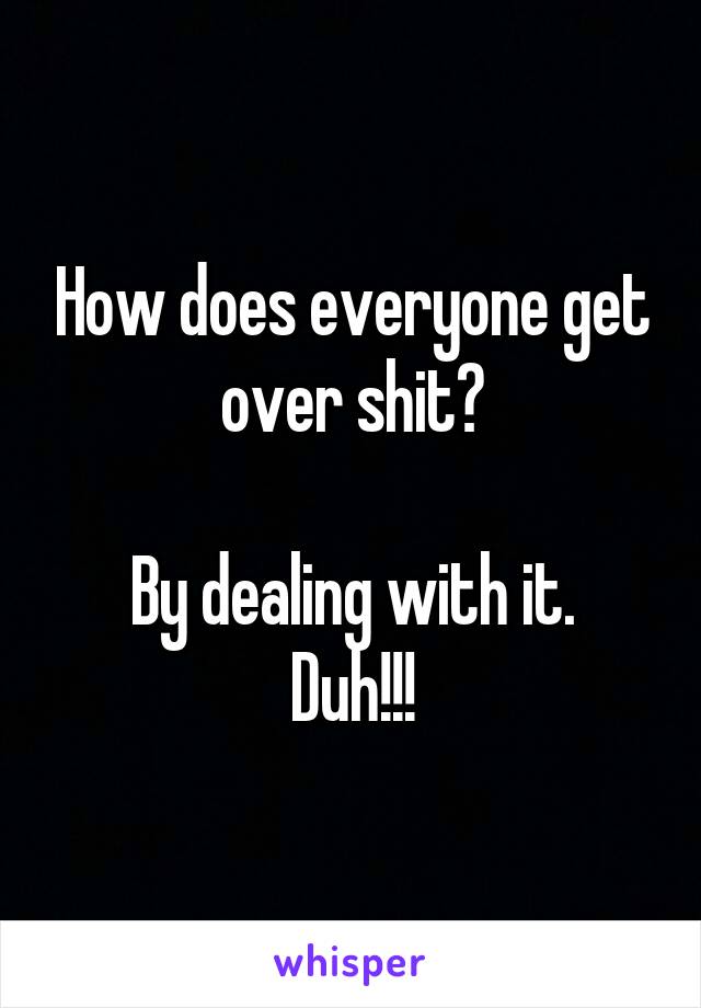 How does everyone get over shit?

By dealing with it.
Duh!!!