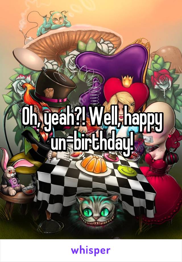 Oh, yeah?! Well, happy un-birthday!