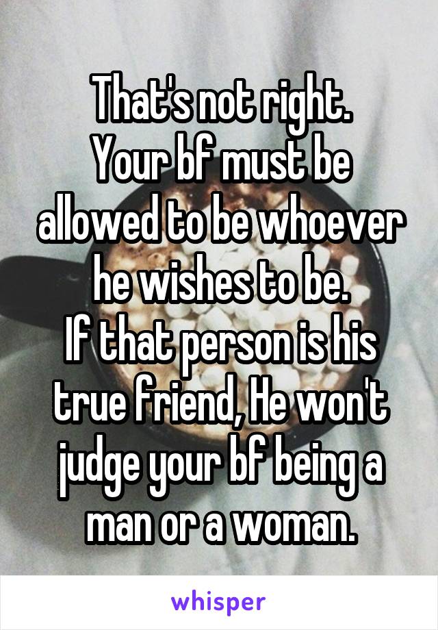 That's not right.
Your bf must be allowed to be whoever he wishes to be.
If that person is his true friend, He won't judge your bf being a man or a woman.