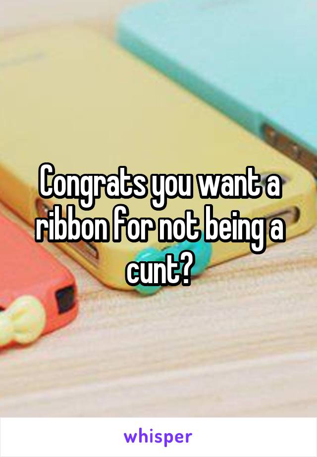 Congrats you want a ribbon for not being a cunt?