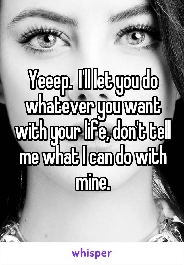 Yeeep.  I'll let you do whatever you want with your life, don't tell me what I can do with mine.