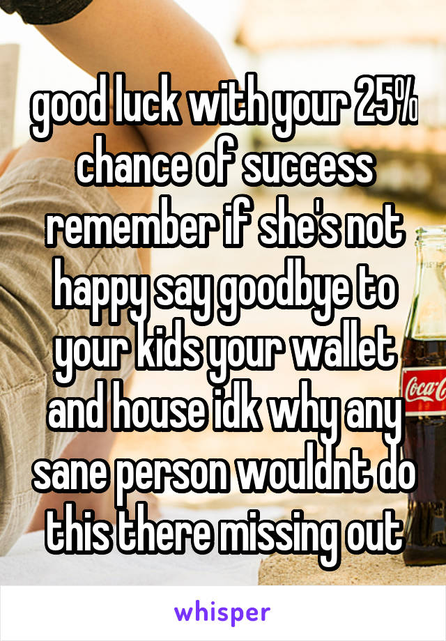good luck with your 25% chance of success remember if she's not happy say goodbye to your kids your wallet and house idk why any sane person wouldnt do this there missing out
