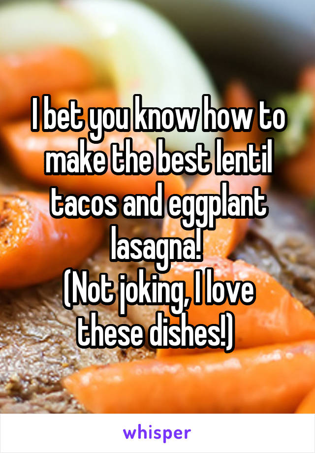 I bet you know how to make the best lentil tacos and eggplant lasagna! 
(Not joking, I love these dishes!) 