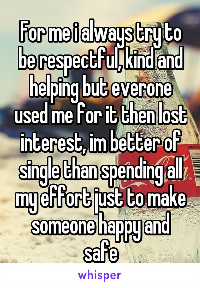 For me i always try to be respectful, kind and helping but everone used me for it then lost interest, im better of single than spending all my effort just to make someone happy and safe