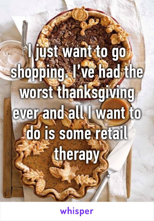 I just want to go shopping. I’ve had the worst thanksgiving ever and all I want to do is some retail therapy 