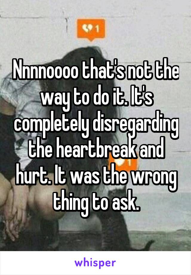 Nnnnoooo that's not the way to do it. It's completely disregarding the heartbreak and hurt. It was the wrong thing to ask.