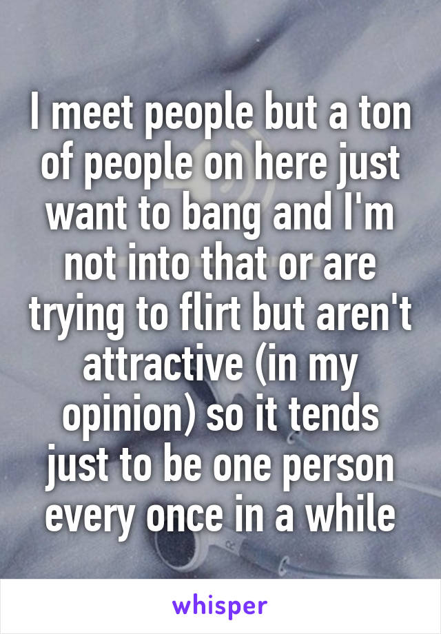 I meet people but a ton of people on here just want to bang and I'm not into that or are trying to flirt but aren't attractive (in my opinion) so it tends just to be one person every once in a while