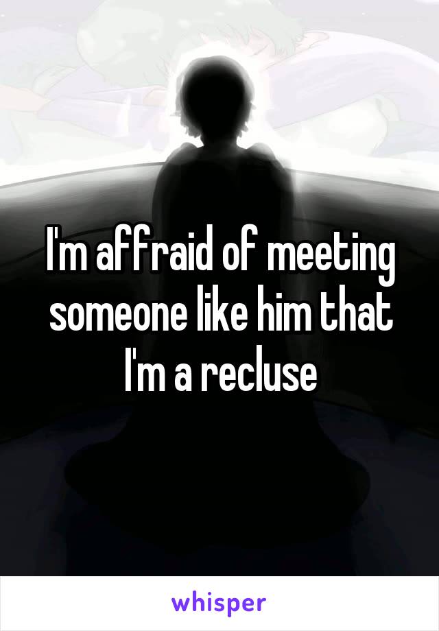 I'm affraid of meeting someone like him that I'm a recluse