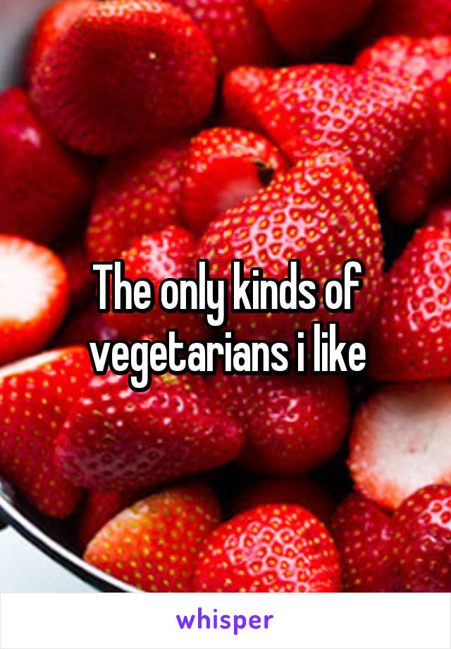 The only kinds of vegetarians i like