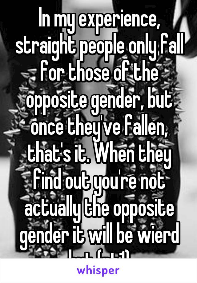 In my experience, straight people only fall for those of the opposite gender, but once they've fallen, that's it. When they find out you're not actually the opposite gender it will be wierd but (pt1)