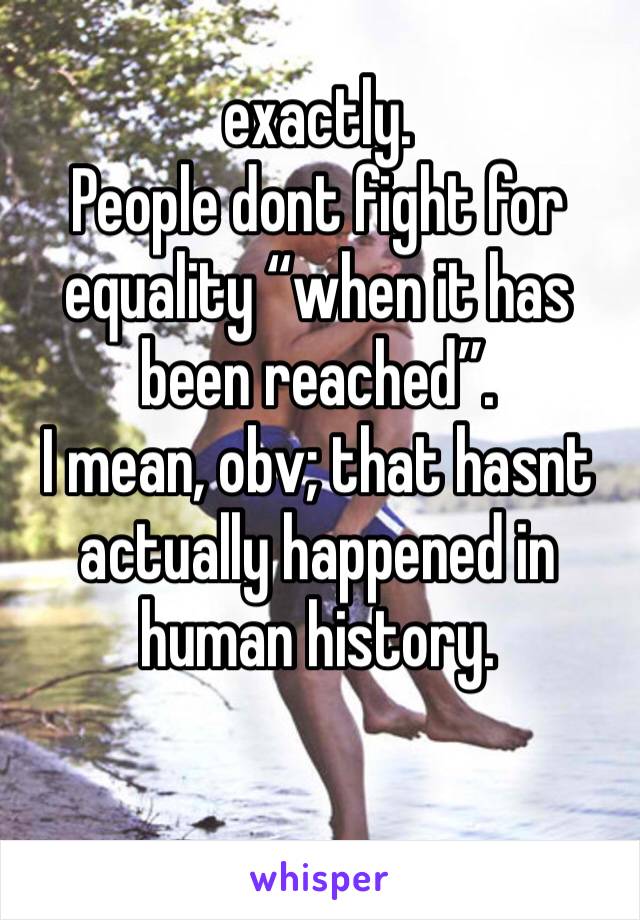 exactly.
People dont fight for equality “when it has been reached”.
I mean, obv; that hasnt actually happened in human history. 