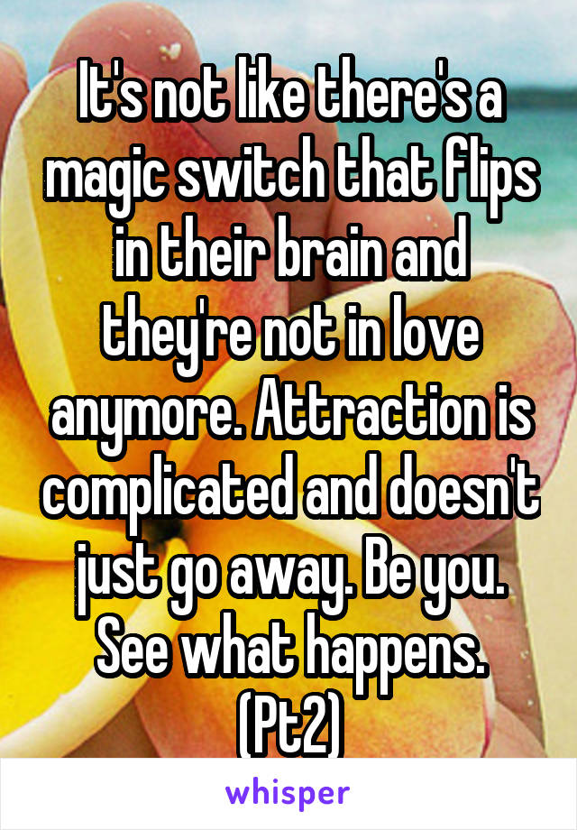 It's not like there's a magic switch that flips in their brain and they're not in love anymore. Attraction is complicated and doesn't just go away. Be you. See what happens. (Pt2)