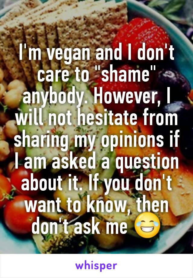 I'm vegan and I don't care to "shame" anybody. However, I will not hesitate from sharing my opinions if I am asked a question about it. If you don't want to know, then don't ask me 😂