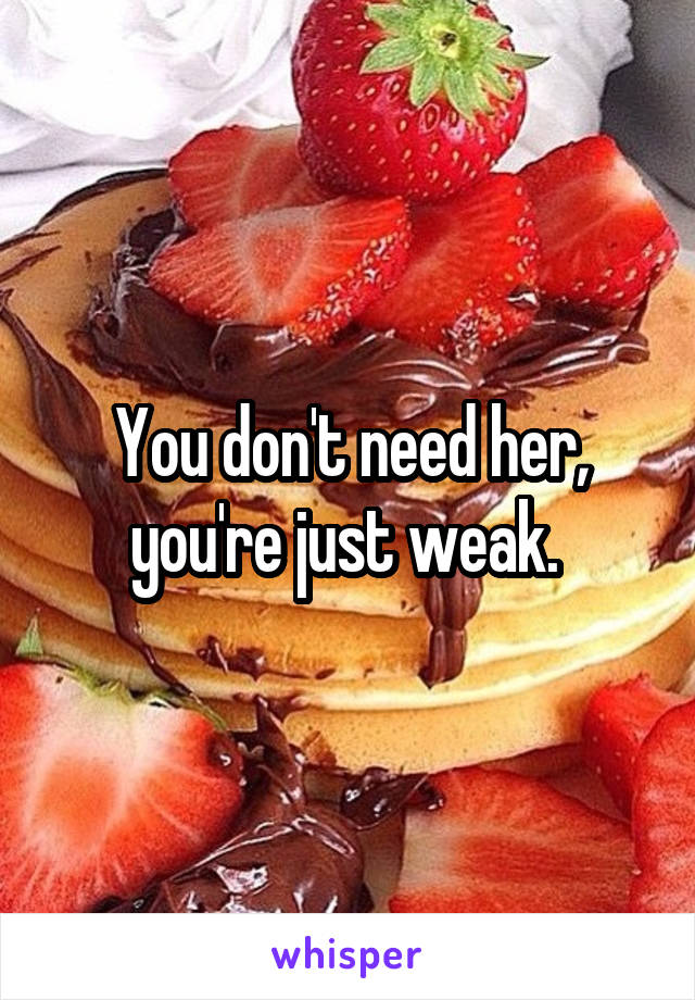 You don't need her, you're just weak. 