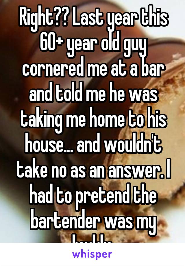 Right?? Last year this 60+ year old guy cornered me at a bar and told me he was taking me home to his house... and wouldn't take no as an answer. I had to pretend the bartender was my buddy 