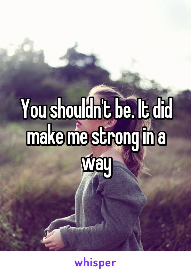 You shouldn't be. It did make me strong in a way