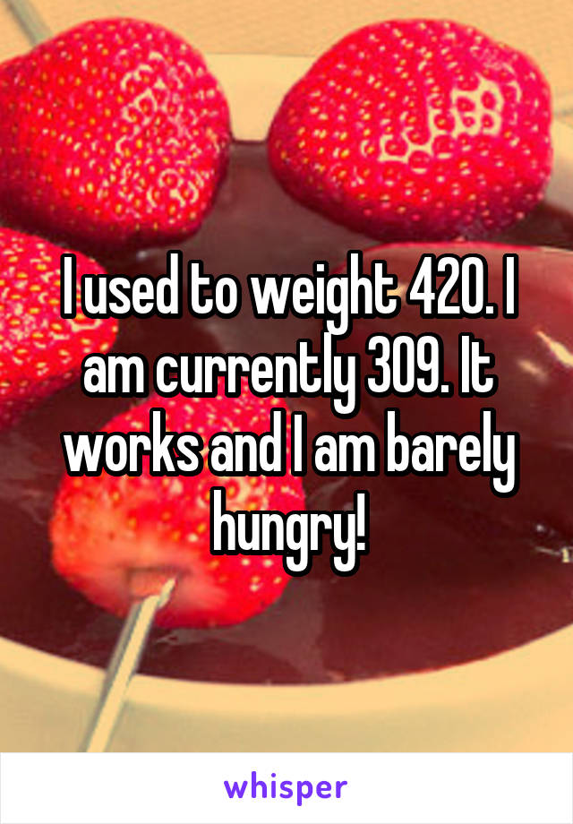 I used to weight 420. I am currently 309. It works and I am barely hungry!