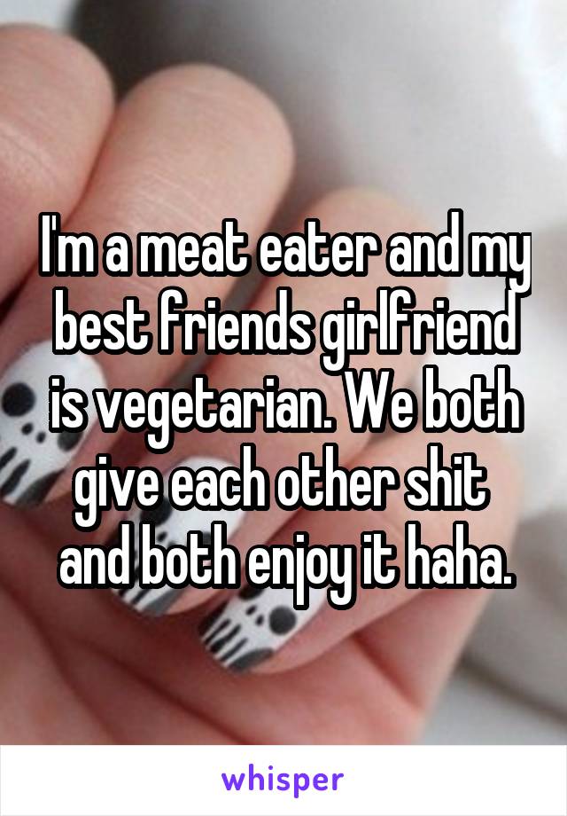 I'm a meat eater and my best friends girlfriend is vegetarian. We both give each other shit  and both enjoy it haha.