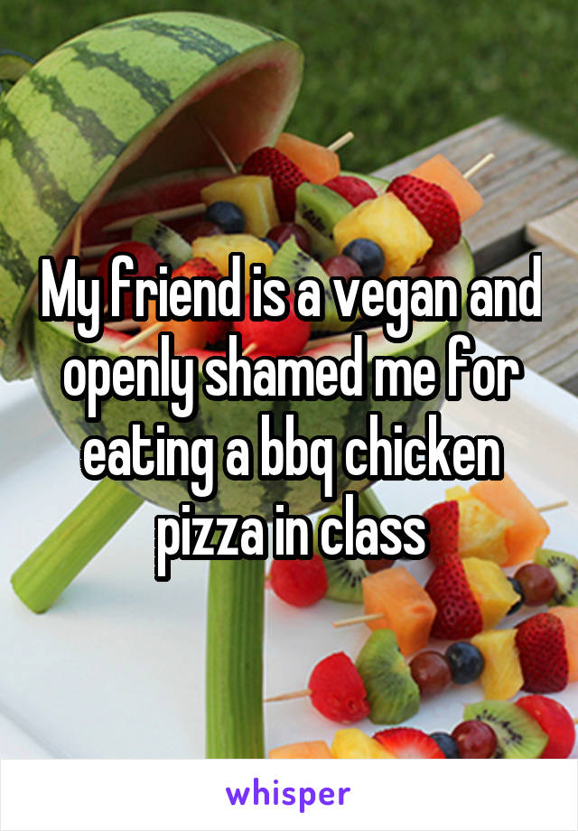 My friend is a vegan and openly shamed me for eating a bbq chicken pizza in class