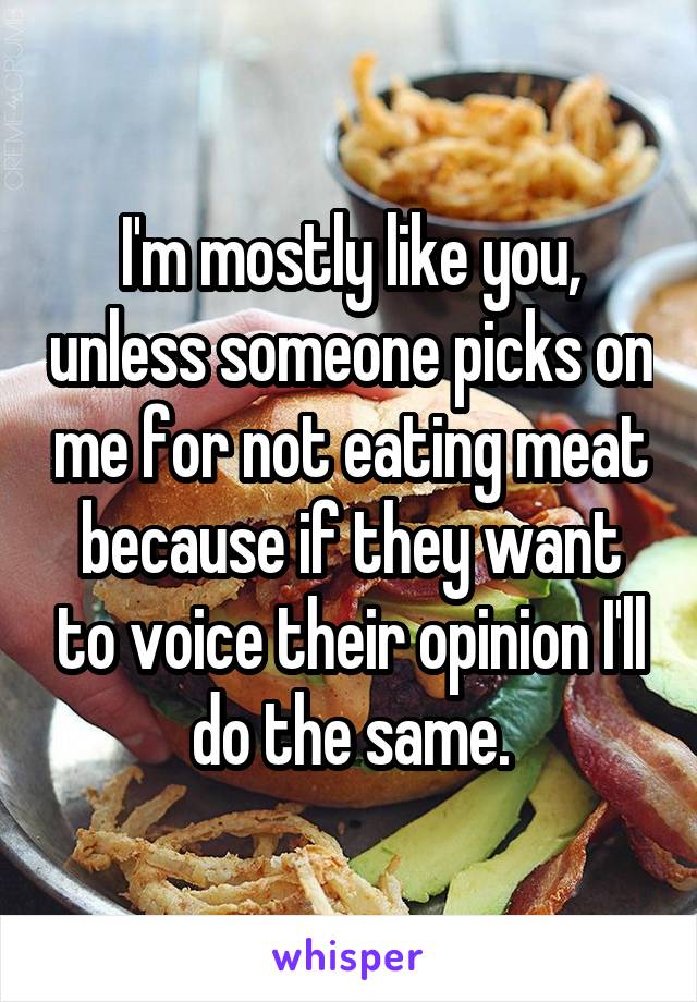 I'm mostly like you, unless someone picks on me for not eating meat because if they want to voice their opinion I'll do the same.