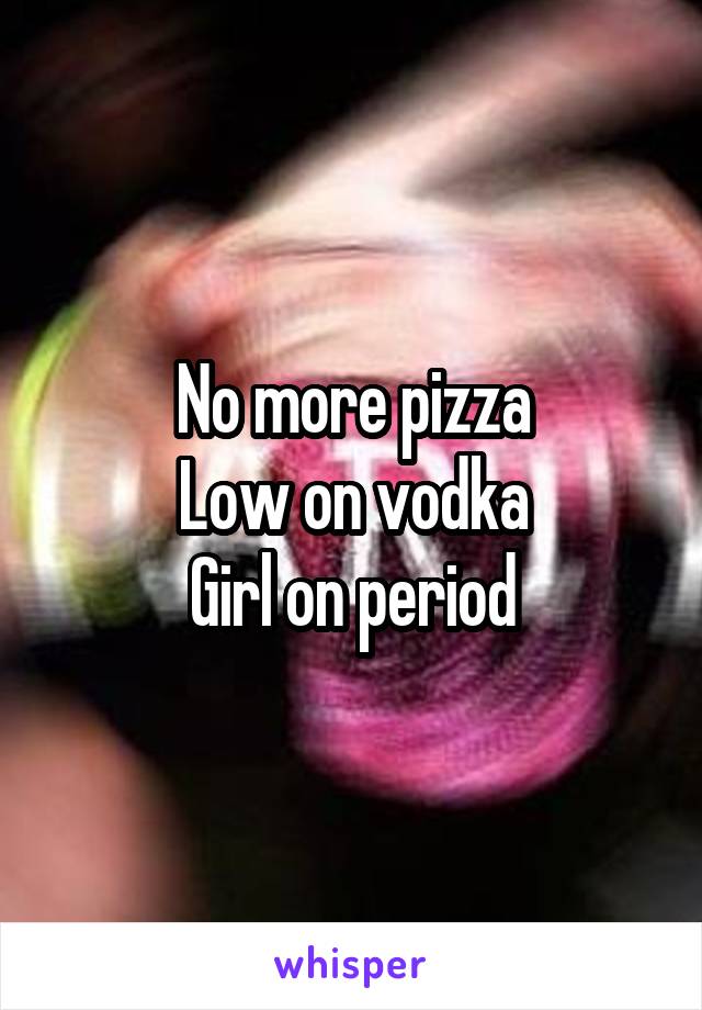 No more pizza
Low on vodka
Girl on period